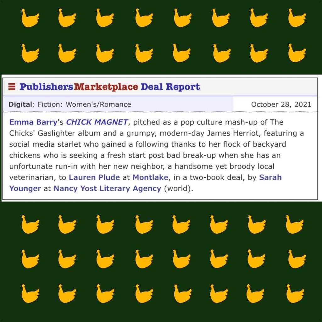 Emma Barry's CHICK MAGNET, pitched as a pop culture mash-up of The Chicks' Gaslighter album and a grumpy, modern-day James Herriot, featuring a social media starlet who gained a following thanks to her flock of backyard chickens and who is seeking a fresh start post bad break-up when she has an unfortunate run-in with her new neighbor, a handsome yet broody local veterinarian, to Lauren Plude at Montlake in a two-book deal, by Sarah Younger at Nancy Yost literary agency.